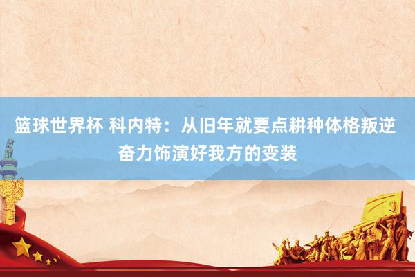 篮球世界杯 科内特：从旧年就要点耕种体格叛逆 奋力饰演好我方的变装