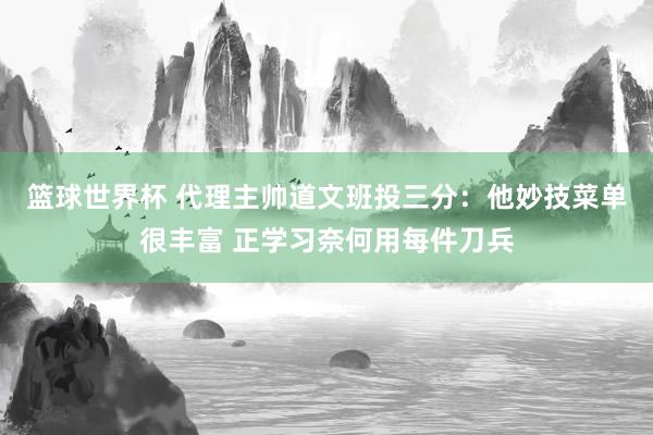 篮球世界杯 代理主帅道文班投三分：他妙技菜单很丰富 正学习奈何用每件刀兵