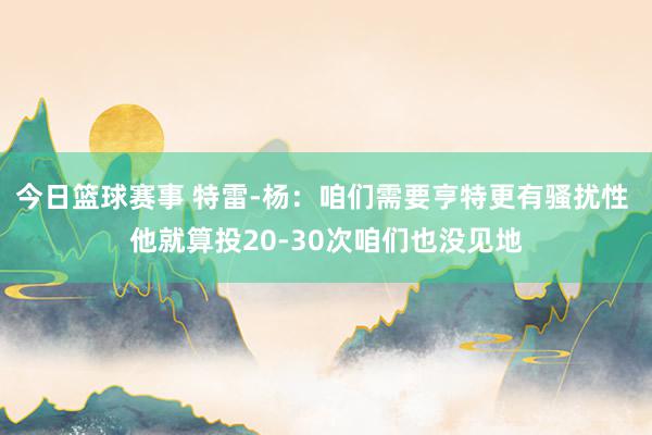 今日篮球赛事 特雷-杨：咱们需要亨特更有骚扰性 他就算投20-30次咱们也没见地