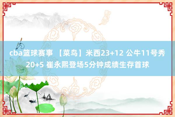 cba篮球赛事 【菜鸟】米西23+12 公牛11号秀20+5 崔永熙登场5分钟成绩生存首球