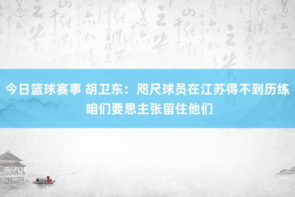 今日篮球赛事 胡卫东：咫尺球员在江苏得不到历练 咱们要思主张留住他们