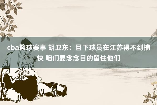 cba篮球赛事 胡卫东：目下球员在江苏得不到捕快 咱们要念念目的留住他们