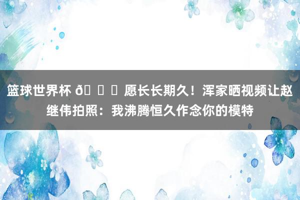 篮球世界杯 😁愿长长期久！浑家晒视频让赵继伟拍照：我沸腾恒久作念你的模特