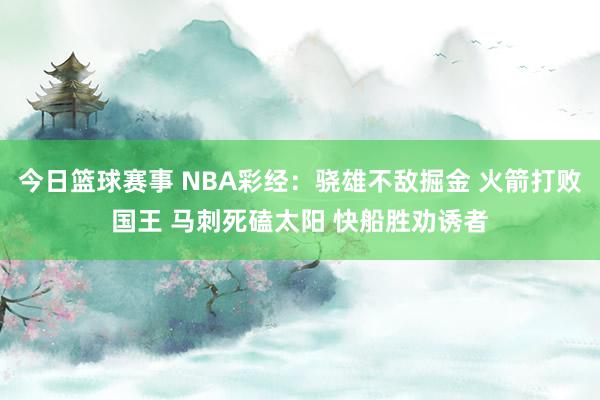 今日篮球赛事 NBA彩经：骁雄不敌掘金 火箭打败国王 马刺死磕太阳 快船胜劝诱者