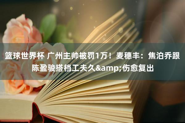 篮球世界杯 广州主帅被罚1万！麦穗丰：焦泊乔跟陈盈骏搭档工夫久&伤愈复出