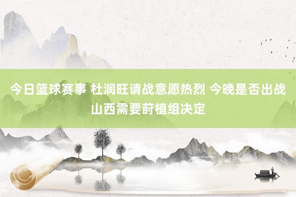 今日篮球赛事 杜润旺请战意愿热烈 今晚是否出战山西需要莳植组决定