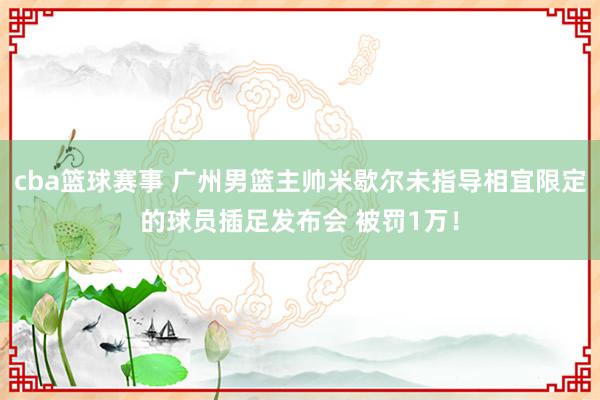 cba篮球赛事 广州男篮主帅米歇尔未指导相宜限定的球员插足发布会 被罚1万！