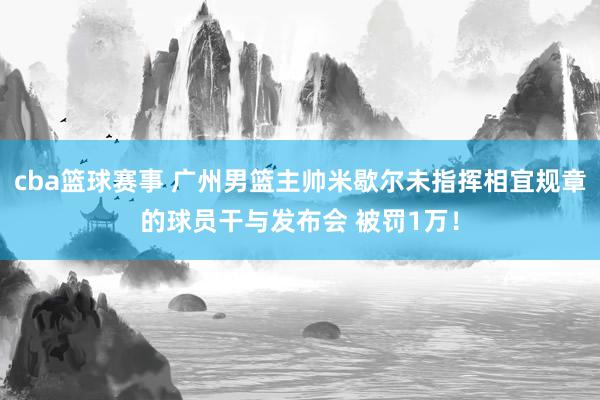 cba篮球赛事 广州男篮主帅米歇尔未指挥相宜规章的球员干与发布会 被罚1万！