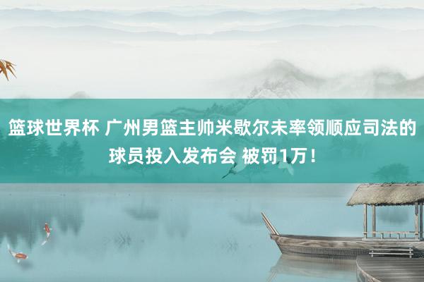 篮球世界杯 广州男篮主帅米歇尔未率领顺应司法的球员投入发布会 被罚1万！