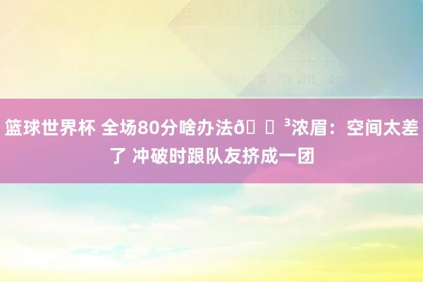 篮球世界杯 全场80分啥办法😳浓眉：空间太差了 冲破时跟队友挤成一团