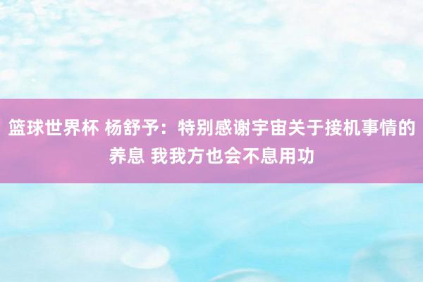 篮球世界杯 杨舒予：特别感谢宇宙关于接机事情的养息 我我方也会不息用功