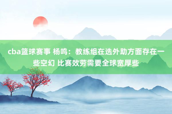 cba篮球赛事 杨鸣：教练组在选外助方面存在一些空幻 比赛效劳需要全球宽厚些