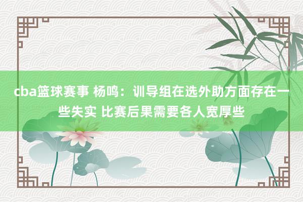 cba篮球赛事 杨鸣：训导组在选外助方面存在一些失实 比赛后果需要各人宽厚些