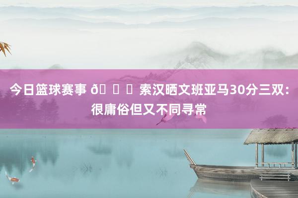 今日篮球赛事 👀索汉晒文班亚马30分三双：很庸俗但又不同寻常