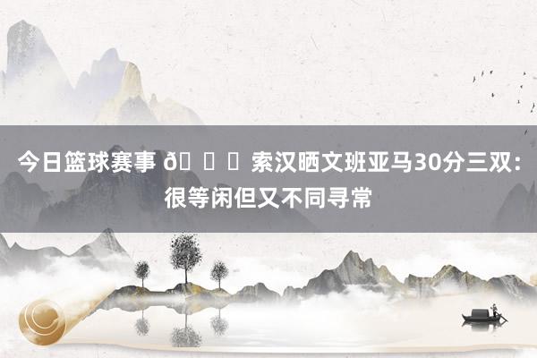 今日篮球赛事 👀索汉晒文班亚马30分三双：很等闲但又不同寻常