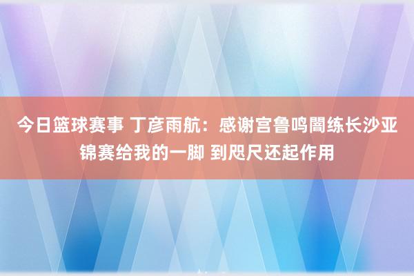 今日篮球赛事 丁彦雨航：感谢宫鲁鸣闇练长沙亚锦赛给我的一脚 到咫尺还起作用