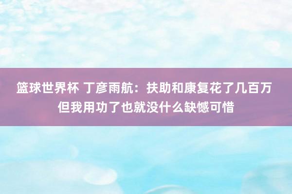 篮球世界杯 丁彦雨航：扶助和康复花了几百万 但我用功了也就没什么缺憾可惜