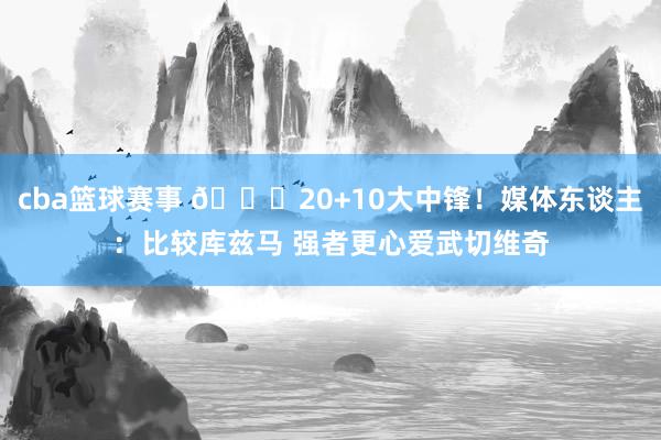 cba篮球赛事 😋20+10大中锋！媒体东谈主：比较库兹马 强者更心爱武切维奇