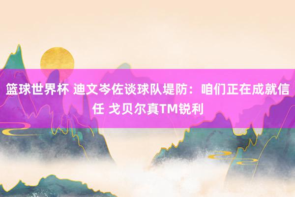 篮球世界杯 迪文岑佐谈球队堤防：咱们正在成就信任 戈贝尔真TM锐利