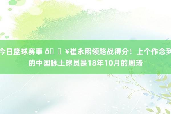 今日篮球赛事 🔥崔永熙领路战得分！上个作念到的中国脉土球员是18年10月的周琦