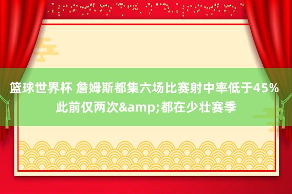 篮球世界杯 詹姆斯都集六场比赛射中率低于45% 此前仅两次&都在少壮赛季