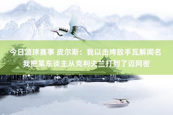 今日篮球赛事 皮尔斯：我以击垮敌手瓦解闻名 我把某东谈主从克利夫兰打到了迈阿密