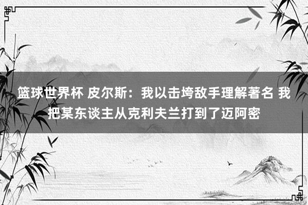 篮球世界杯 皮尔斯：我以击垮敌手理解著名 我把某东谈主从克利夫兰打到了迈阿密