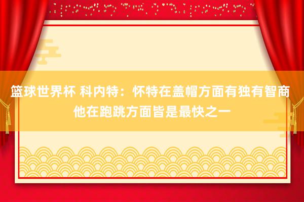 篮球世界杯 科内特：怀特在盖帽方面有独有智商 他在跑跳方面皆是最快之一