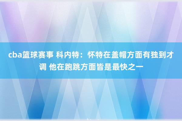 cba篮球赛事 科内特：怀特在盖帽方面有独到才调 他在跑跳方面皆是最快之一