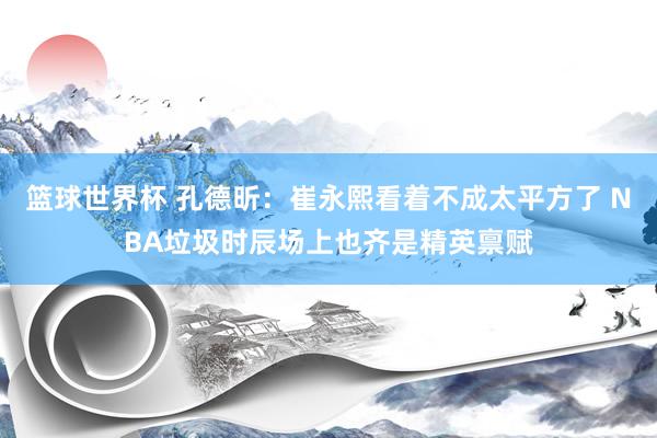 篮球世界杯 孔德昕：崔永熙看着不成太平方了 NBA垃圾时辰场上也齐是精英禀赋