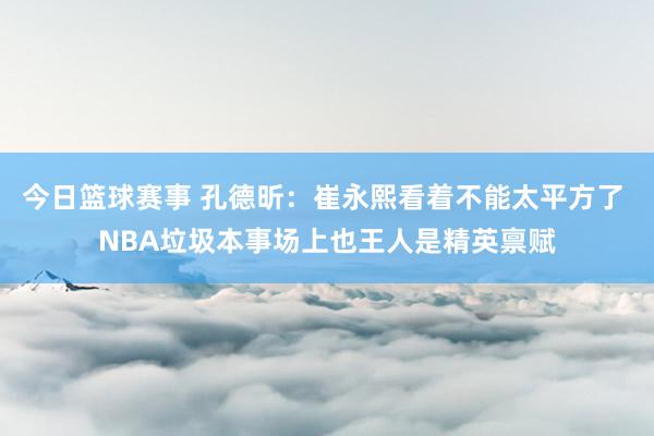 今日篮球赛事 孔德昕：崔永熙看着不能太平方了 NBA垃圾本事场上也王人是精英禀赋