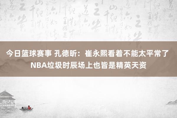 今日篮球赛事 孔德昕：崔永熙看着不能太平常了 NBA垃圾时辰场上也皆是精英天资