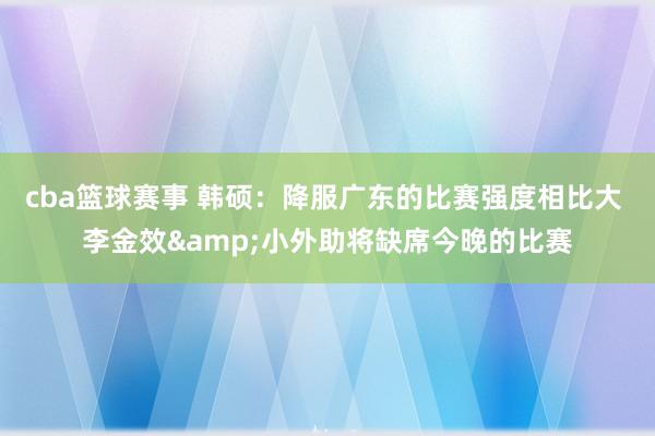 cba篮球赛事 韩硕：降服广东的比赛强度相比大 李金效&小外助将缺席今晚的比赛