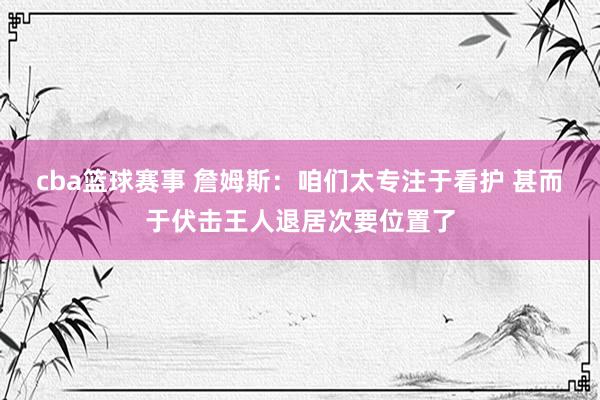 cba篮球赛事 詹姆斯：咱们太专注于看护 甚而于伏击王人退居次要位置了