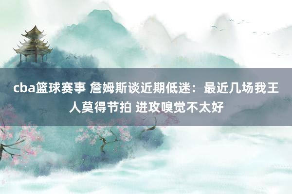 cba篮球赛事 詹姆斯谈近期低迷：最近几场我王人莫得节拍 进攻嗅觉不太好