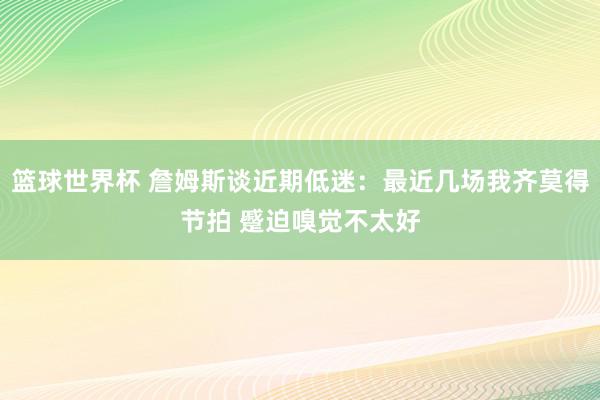 篮球世界杯 詹姆斯谈近期低迷：最近几场我齐莫得节拍 蹙迫嗅觉不太好