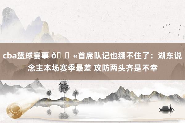 cba篮球赛事 😫首席队记也绷不住了：湖东说念主本场赛季最差 攻防两头齐是不幸