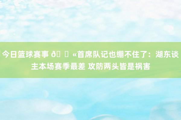 今日篮球赛事 😫首席队记也绷不住了：湖东谈主本场赛季最差 攻防两头皆是祸害