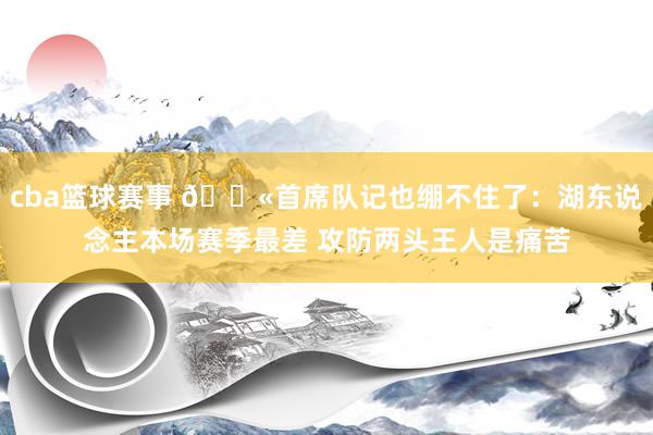 cba篮球赛事 😫首席队记也绷不住了：湖东说念主本场赛季最差 攻防两头王人是痛苦