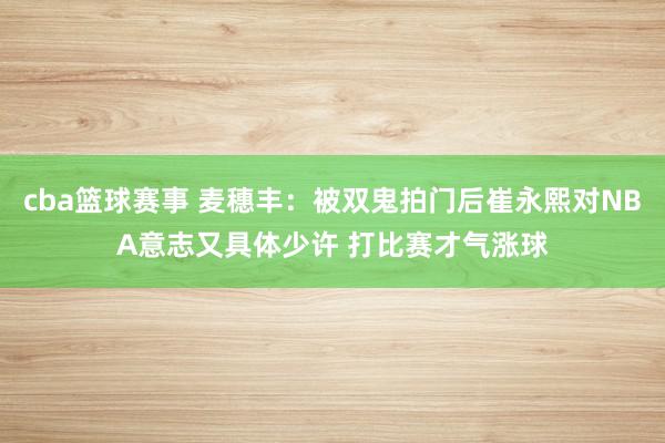 cba篮球赛事 麦穗丰：被双鬼拍门后崔永熙对NBA意志又具体少许 打比赛才气涨球