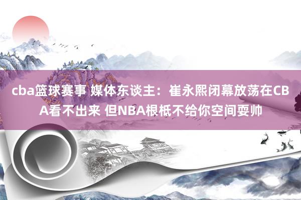 cba篮球赛事 媒体东谈主：崔永熙闭幕放荡在CBA看不出来 但NBA根柢不给你空间耍帅