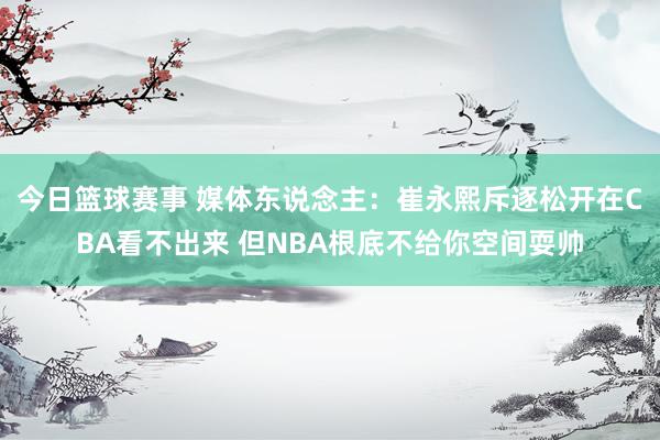 今日篮球赛事 媒体东说念主：崔永熙斥逐松开在CBA看不出来 但NBA根底不给你空间耍帅