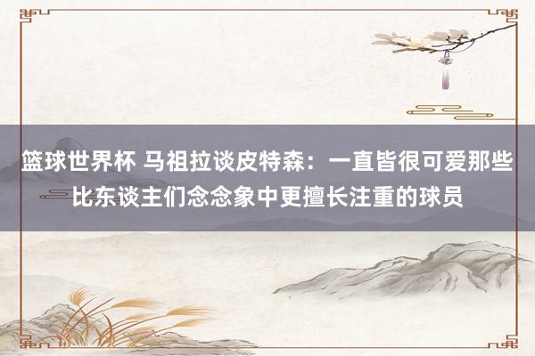 篮球世界杯 马祖拉谈皮特森：一直皆很可爱那些比东谈主们念念象中更擅长注重的球员