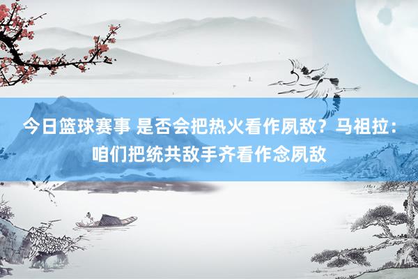 今日篮球赛事 是否会把热火看作夙敌？马祖拉：咱们把统共敌手齐看作念夙敌