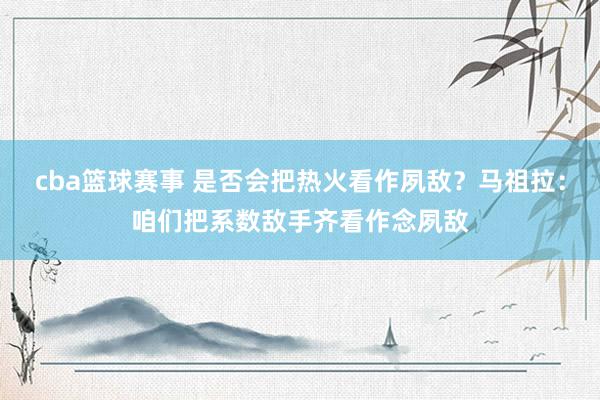 cba篮球赛事 是否会把热火看作夙敌？马祖拉：咱们把系数敌手齐看作念夙敌