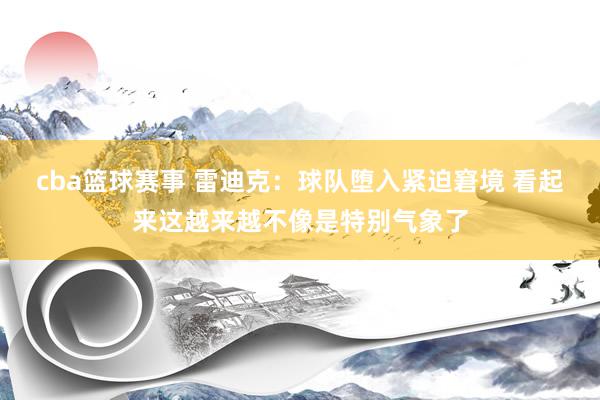 cba篮球赛事 雷迪克：球队堕入紧迫窘境 看起来这越来越不像是特别气象了