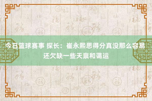 今日篮球赛事 探长：崔永熙思得分真没那么容易 还欠缺一些天禀和蔼运