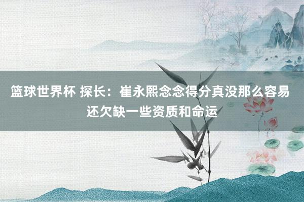 篮球世界杯 探长：崔永熙念念得分真没那么容易 还欠缺一些资质和命运