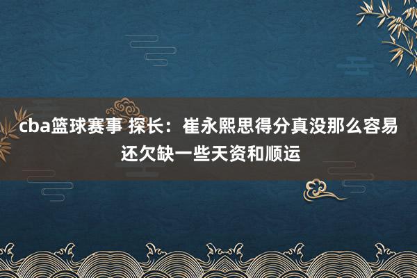 cba篮球赛事 探长：崔永熙思得分真没那么容易 还欠缺一些天资和顺运