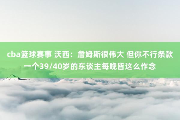 cba篮球赛事 沃西：詹姆斯很伟大 但你不行条款一个39/40岁的东谈主每晚皆这么作念